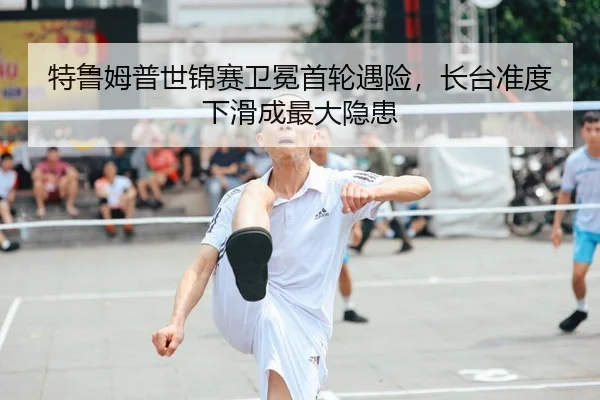 特鲁姆普世锦赛卫冕首轮遇险，长台准度下滑成最大隐患