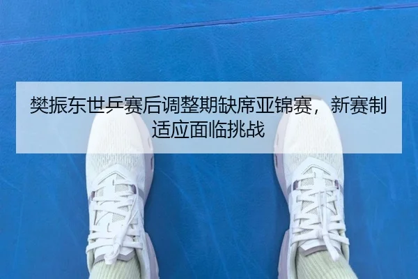 樊振东世乒赛后调整期缺席亚锦赛，新赛制适应面临挑战